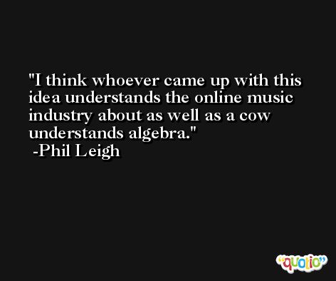 I think whoever came up with this idea understands the online music industry about as well as a cow understands algebra. -Phil Leigh