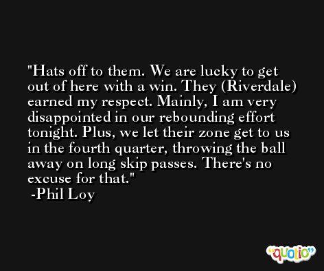 Hats off to them. We are lucky to get out of here with a win. They (Riverdale) earned my respect. Mainly, I am very disappointed in our rebounding effort tonight. Plus, we let their zone get to us in the fourth quarter, throwing the ball away on long skip passes. There's no excuse for that. -Phil Loy