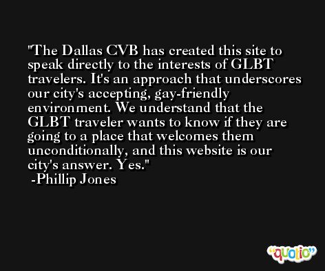 The Dallas CVB has created this site to speak directly to the interests of GLBT travelers. It's an approach that underscores our city's accepting, gay-friendly environment. We understand that the GLBT traveler wants to know if they are going to a place that welcomes them unconditionally, and this website is our city's answer. Yes. -Phillip Jones
