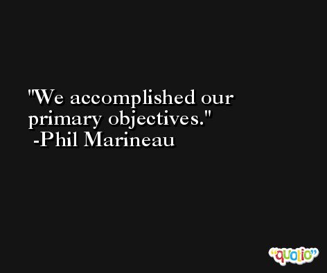 We accomplished our primary objectives. -Phil Marineau