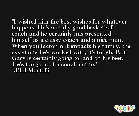 I wished him the best wishes for whatever happens. He's a really good basketball coach and he certainly has presented himself as a classy coach and a nice man. When you factor in it impacts his family, the assistants he's worked with, it's tough. But Gary is certainly going to land on his feet. He's too good of a coach not to. -Phil Martelli