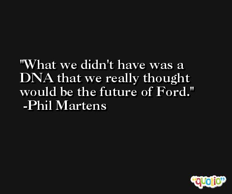 What we didn't have was a DNA that we really thought would be the future of Ford. -Phil Martens