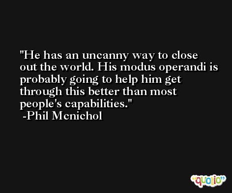 He has an uncanny way to close out the world. His modus operandi is probably going to help him get through this better than most people's capabilities. -Phil Mcnichol