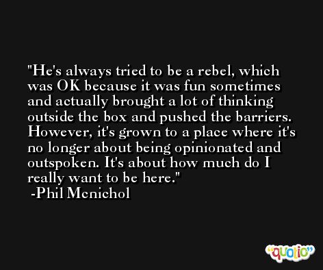 He's always tried to be a rebel, which was OK because it was fun sometimes and actually brought a lot of thinking outside the box and pushed the barriers. However, it's grown to a place where it's no longer about being opinionated and outspoken. It's about how much do I really want to be here. -Phil Mcnichol