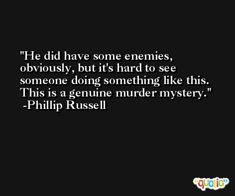 He did have some enemies, obviously, but it's hard to see someone doing something like this. This is a genuine murder mystery. -Phillip Russell