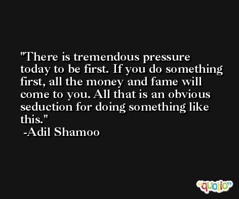 There is tremendous pressure today to be first. If you do something first, all the money and fame will come to you. All that is an obvious seduction for doing something like this. -Adil Shamoo