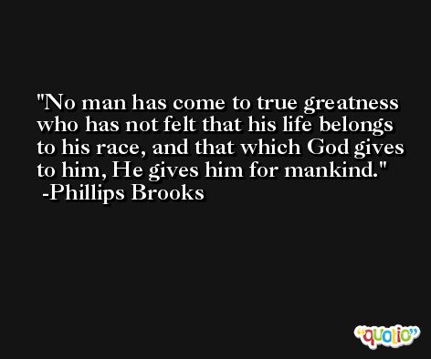 No man has come to true greatness who has not felt that his life belongs to his race, and that which God gives to him, He gives him for mankind. -Phillips Brooks