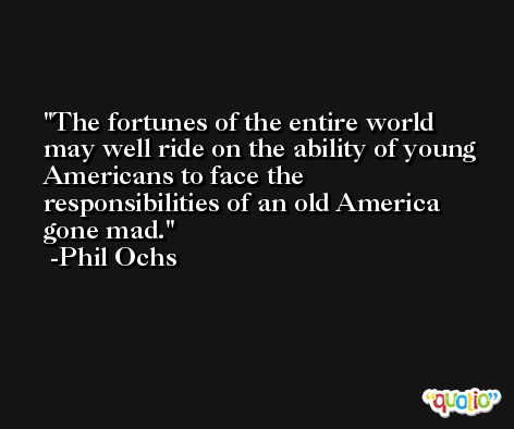The fortunes of the entire world may well ride on the ability of young Americans to face the responsibilities of an old America gone mad. -Phil Ochs