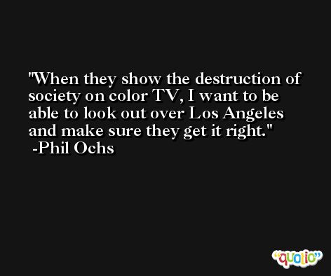 When they show the destruction of society on color TV, I want to be able to look out over Los Angeles and make sure they get it right. -Phil Ochs