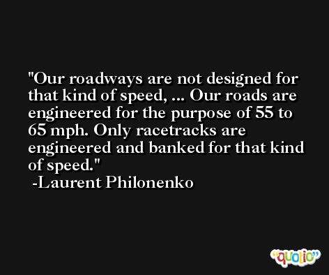 Our roadways are not designed for that kind of speed, ... Our roads are engineered for the purpose of 55 to 65 mph. Only racetracks are engineered and banked for that kind of speed. -Laurent Philonenko