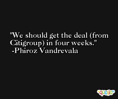 We should get the deal (from Citigroup) in four weeks. -Phiroz Vandrevala