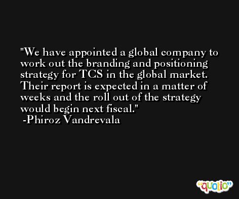 We have appointed a global company to work out the branding and positioning strategy for TCS in the global market. Their report is expected in a matter of weeks and the roll out of the strategy would begin next fiscal. -Phiroz Vandrevala