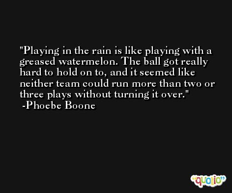 Playing in the rain is like playing with a greased watermelon. The ball got really hard to hold on to, and it seemed like neither team could run more than two or three plays without turning it over. -Phoebe Boone