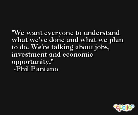 We want everyone to understand what we've done and what we plan to do. We're talking about jobs, investment and economic opportunity. -Phil Pantano