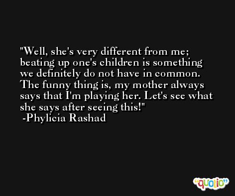Well, she's very different from me; beating up one's children is something we definitely do not have in common. The funny thing is, my mother always says that I'm playing her. Let's see what she says after seeing this! -Phylicia Rashad