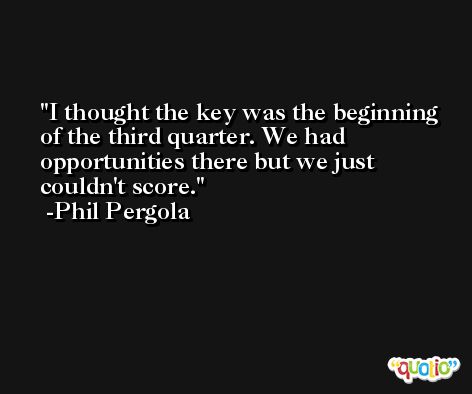 I thought the key was the beginning of the third quarter. We had opportunities there but we just couldn't score. -Phil Pergola