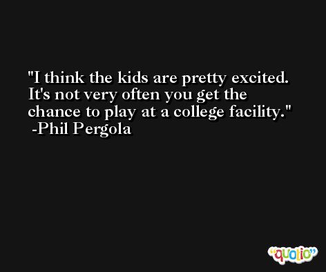 I think the kids are pretty excited. It's not very often you get the chance to play at a college facility. -Phil Pergola