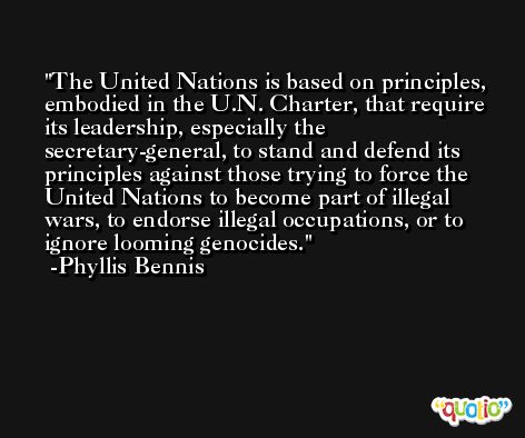 The United Nations is based on principles, embodied in the U.N. Charter, that require its leadership, especially the secretary-general, to stand and defend its principles against those trying to force the United Nations to become part of illegal wars, to endorse illegal occupations, or to ignore looming genocides. -Phyllis Bennis