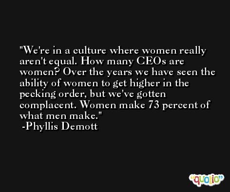 We're in a culture where women really aren't equal. How many CEOs are women? Over the years we have seen the ability of women to get higher in the pecking order, but we've gotten complacent. Women make 73 percent of what men make. -Phyllis Demott