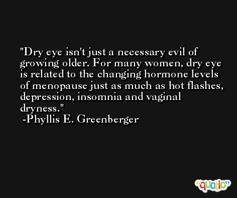 Dry eye isn't just a necessary evil of growing older. For many women, dry eye is related to the changing hormone levels of menopause just as much as hot flashes, depression, insomnia and vaginal dryness. -Phyllis E. Greenberger