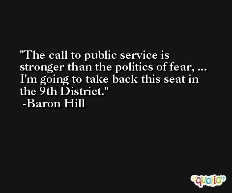 The call to public service is stronger than the politics of fear, ... I'm going to take back this seat in the 9th District. -Baron Hill