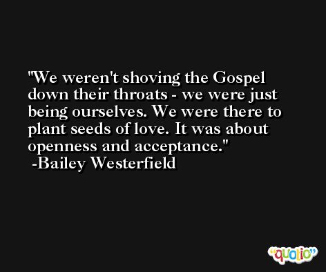 We weren't shoving the Gospel down their throats - we were just being ourselves. We were there to plant seeds of love. It was about openness and acceptance. -Bailey Westerfield