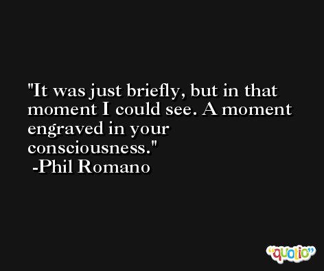 It was just briefly, but in that moment I could see. A moment engraved in your consciousness. -Phil Romano