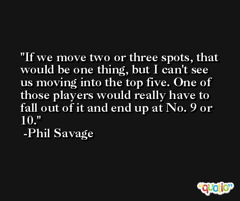 If we move two or three spots, that would be one thing, but I can't see us moving into the top five. One of those players would really have to fall out of it and end up at No. 9 or 10. -Phil Savage