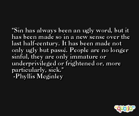 Sin has always been an ugly word, but it has been made so in a new sense over the last half-century. It has been made not only ugly but passé. People are no longer sinful, they are only immature or underprivileged or frightened or, more particularly, sick. -Phyllis Mcginley