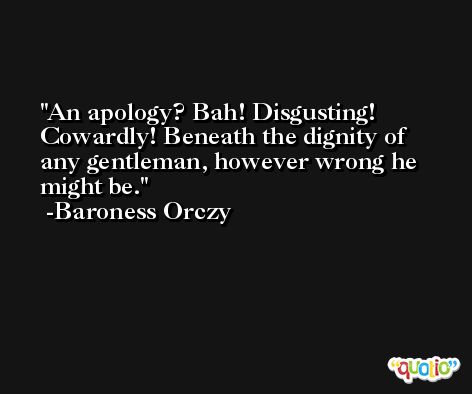 An apology? Bah! Disgusting! Cowardly! Beneath the dignity of any gentleman, however wrong he might be. -Baroness Orczy