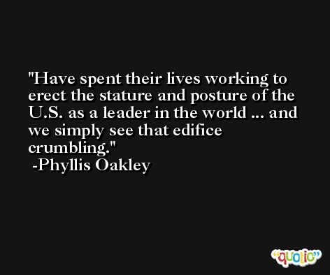 Have spent their lives working to erect the stature and posture of the U.S. as a leader in the world ... and we simply see that edifice crumbling. -Phyllis Oakley