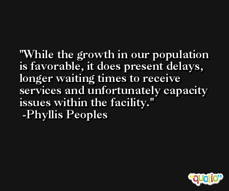While the growth in our population is favorable, it does present delays, longer waiting times to receive services and unfortunately capacity issues within the facility. -Phyllis Peoples