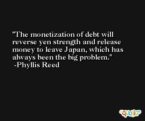 The monetization of debt will reverse yen strength and release money to leave Japan, which has always been the big problem. -Phyllis Reed
