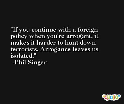 If you continue with a foreign policy when you're arrogant, it makes it harder to hunt down terrorists. Arrogance leaves us isolated. -Phil Singer