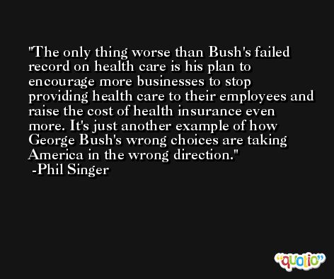 The only thing worse than Bush's failed record on health care is his plan to encourage more businesses to stop providing health care to their employees and raise the cost of health insurance even more. It's just another example of how George Bush's wrong choices are taking America in the wrong direction. -Phil Singer