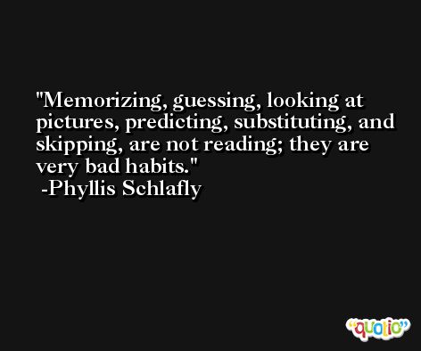 Memorizing, guessing, looking at pictures, predicting, substituting, and skipping, are not reading; they are very bad habits. -Phyllis Schlafly