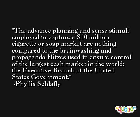 The advance planning and sense stimuli employed to capture a $10 million cigarette or soap market are nothing compared to the brainwashing and propaganda blitzes used to ensure control of the largest cash market in the world: the Executive Branch of the United States Government. -Phyllis Schlafly
