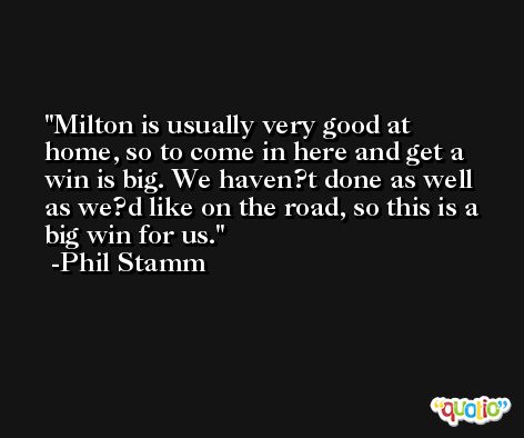Milton is usually very good at home, so to come in here and get a win is big. We haven?t done as well as we?d like on the road, so this is a big win for us. -Phil Stamm