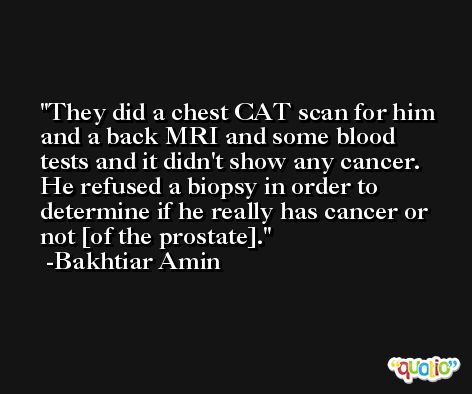 They did a chest CAT scan for him and a back MRI and some blood tests and it didn't show any cancer. He refused a biopsy in order to determine if he really has cancer or not [of the prostate]. -Bakhtiar Amin