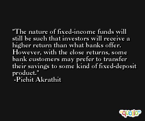 The nature of fixed-income funds will still be such that investors will receive a higher return than what banks offer. However, with the close returns, some bank customers may prefer to transfer their savings to some kind of fixed-deposit product. -Pichit Akrathit