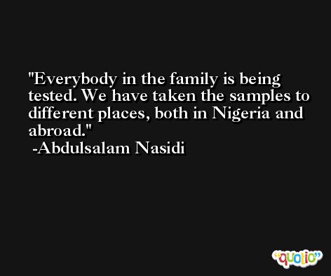 Everybody in the family is being tested. We have taken the samples to different places, both in Nigeria and abroad. -Abdulsalam Nasidi