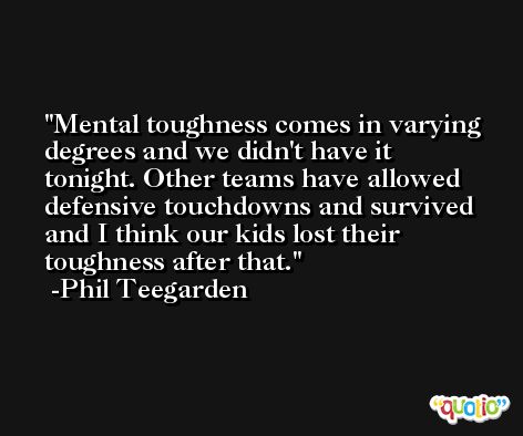 Mental toughness comes in varying degrees and we didn't have it tonight. Other teams have allowed defensive touchdowns and survived and I think our kids lost their toughness after that. -Phil Teegarden