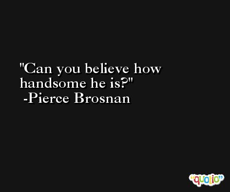 Can you believe how handsome he is? -Pierce Brosnan