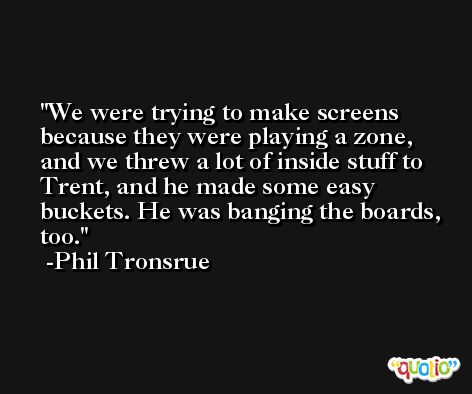 We were trying to make screens because they were playing a zone, and we threw a lot of inside stuff to Trent, and he made some easy buckets. He was banging the boards, too. -Phil Tronsrue