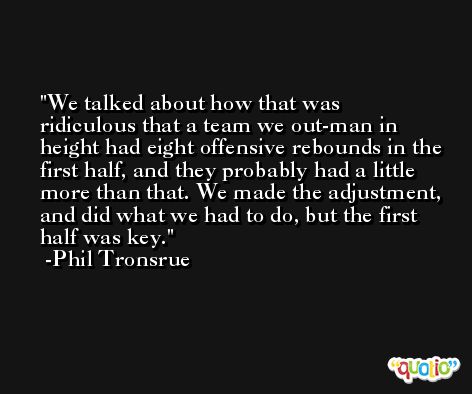 We talked about how that was ridiculous that a team we out-man in height had eight offensive rebounds in the first half, and they probably had a little more than that. We made the adjustment, and did what we had to do, but the first half was key. -Phil Tronsrue
