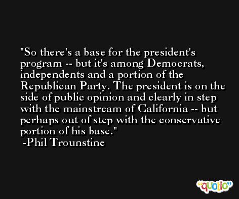 So there's a base for the president's program -- but it's among Democrats, independents and a portion of the Republican Party. The president is on the side of public opinion and clearly in step with the mainstream of California -- but perhaps out of step with the conservative portion of his base. -Phil Trounstine