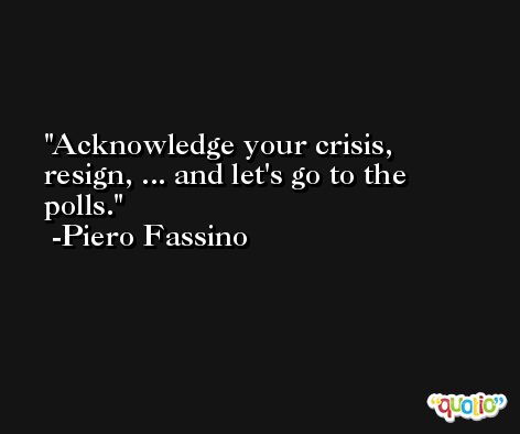 Acknowledge your crisis, resign, ... and let's go to the polls. -Piero Fassino