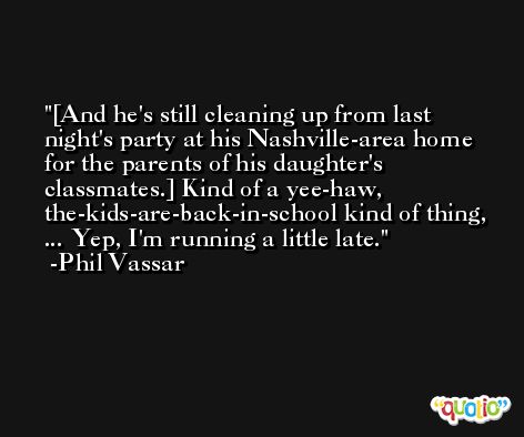 [And he's still cleaning up from last night's party at his Nashville-area home for the parents of his daughter's classmates.] Kind of a yee-haw, the-kids-are-back-in-school kind of thing, ... Yep, I'm running a little late. -Phil Vassar