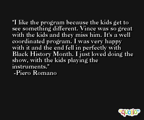 I like the program because the kids get to see something different. Vince was so great with the kids and they miss him. It's a well coordinated program. I was very happy with it and the end fell in perfectly with Black History Month. I just loved doing the show, with the kids playing the instruments. -Piero Romano