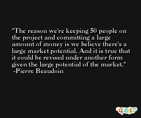 The reason we're keeping 50 people on the project and committing a large amount of money is we believe there's a large market potential. And it is true that it could be revised under another form given the large potential of the market. -Pierre Beaudoin